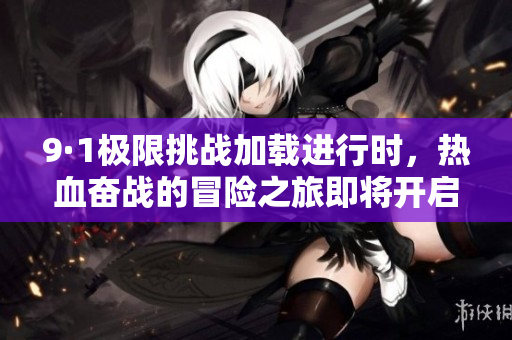 9·1极限挑战加载进行时，热血奋战的冒险之旅即将开启