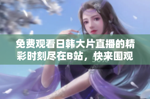 免费观看日韩大片直播的精彩时刻尽在B站，快来围观吧