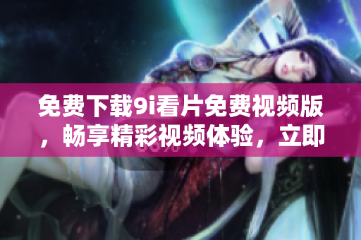 免费下载9i看片免费视频版，畅享精彩视频体验，立即获取吧