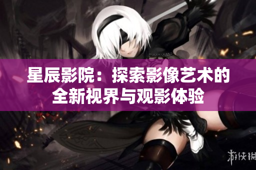 星辰影院：探索影像艺术的全新视界与观影体验