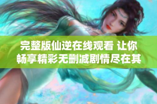 完整版仙逆在线观看 让你畅享精彩无删减剧情尽在其中