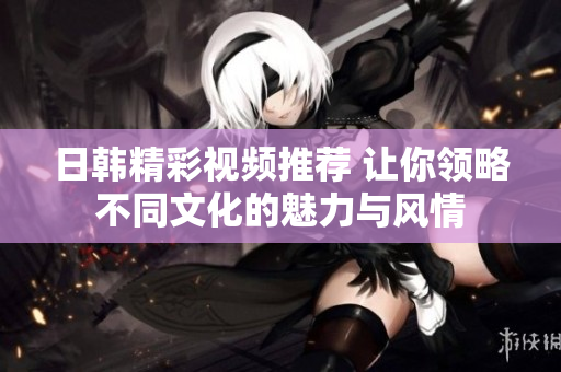 日韩精彩视频推荐 让你领略不同文化的魅力与风情
