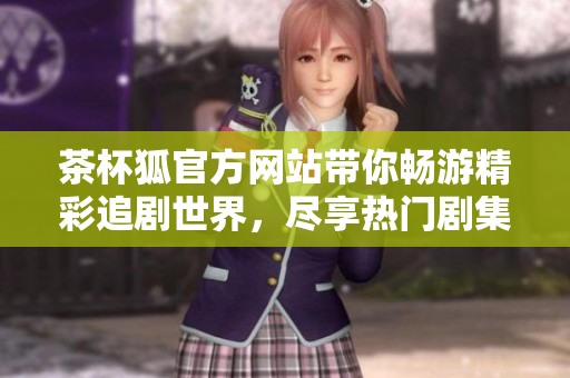 茶杯狐官方网站带你畅游精彩追剧世界，尽享热门剧集无穷乐趣