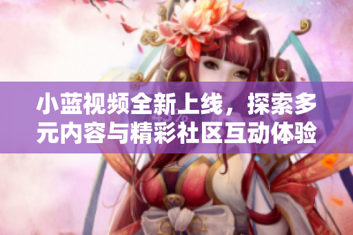 小蓝视频全新上线，探索多元内容与精彩社区互动体验