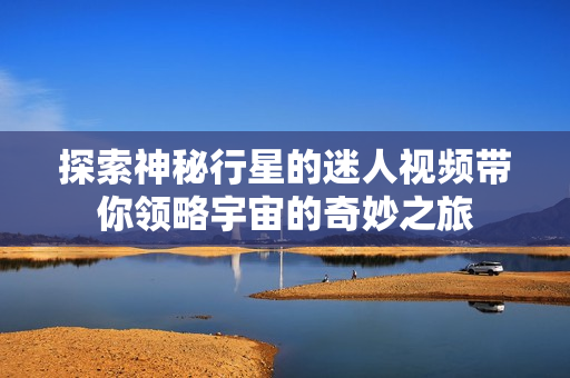 探索神秘行星的迷人视频带你领略宇宙的奇妙之旅