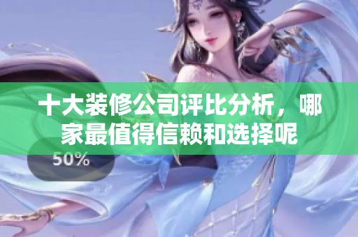 十大装修公司评比分析，哪家最值得信赖和选择呢