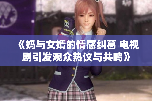 《妈与女婿的情感纠葛 电视剧引发观众热议与共鸣》