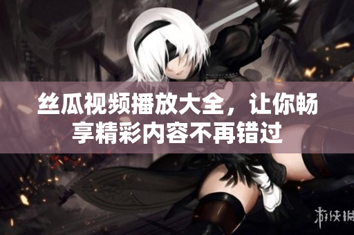 丝瓜视频播放大全，让你畅享精彩内容不再错过