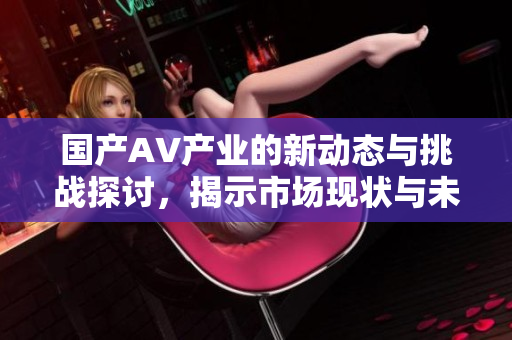 国产AV产业的新动态与挑战探讨，揭示市场现状与未来趋势