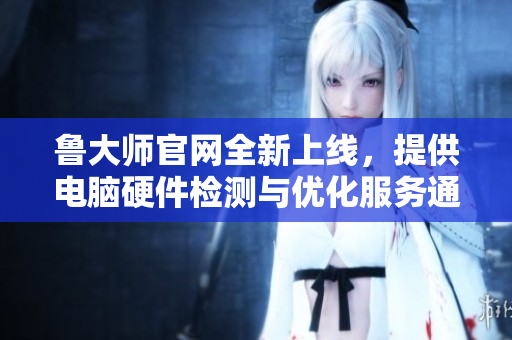 鲁大师官网全新上线，提供电脑硬件检测与优化服务通道