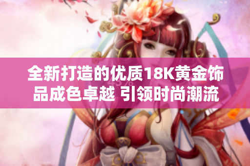 全新打造的优质18K黄金饰品成色卓越 引领时尚潮流