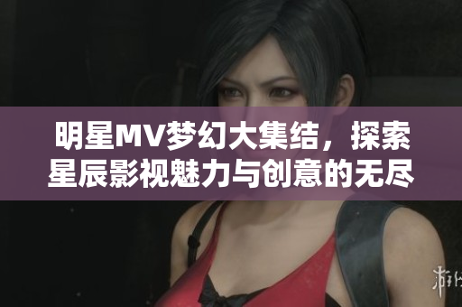 明星MV梦幻大集结，探索星辰影视魅力与创意的无尽可能性
