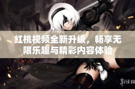 红桃视频全新升级，畅享无限乐趣与精彩内容体验