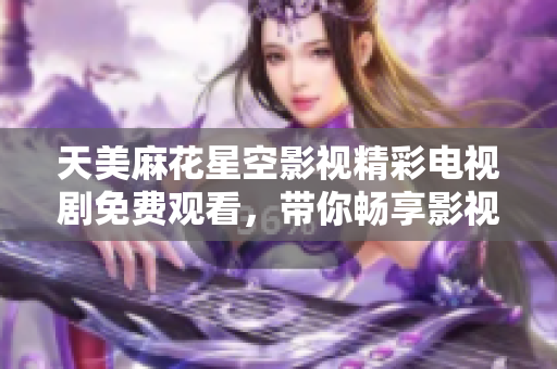 天美麻花星空影视精彩电视剧免费观看，带你畅享影视盛宴