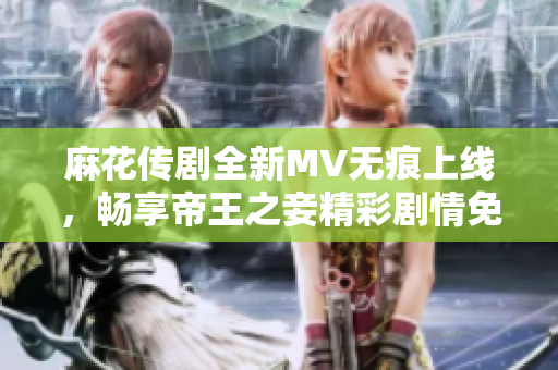麻花传剧全新MV无痕上线，畅享帝王之妾精彩剧情免费观看