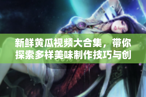 新鲜黄瓜视频大合集，带你探索多样美味制作技巧与创意食谱