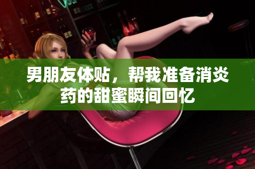 男朋友体贴，帮我准备消炎药的甜蜜瞬间回忆
