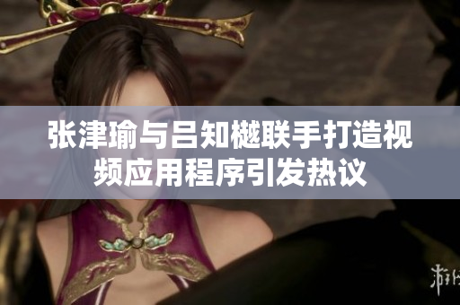 张津瑜与吕知樾联手打造视频应用程序引发热议