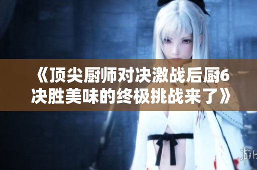 《顶尖厨师对决激战后厨6 决胜美味的终极挑战来了》