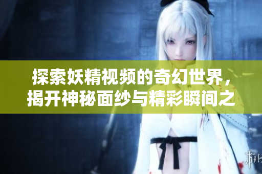 探索妖精视频的奇幻世界，揭开神秘面纱与精彩瞬间之旅