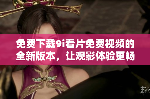 免费下载9i看片免费视频的全新版本，让观影体验更畅快