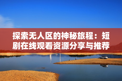 探索无人区的神秘旅程：短剧在线观看资源分享与推荐