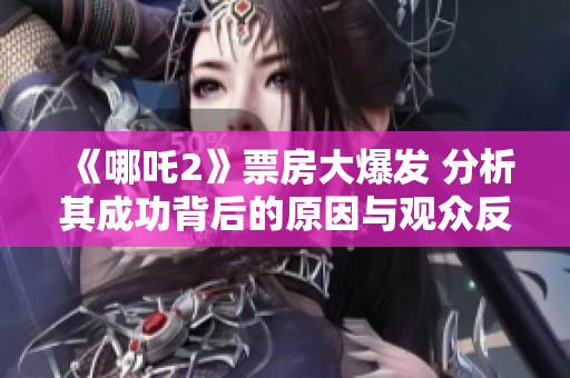《哪吒2》票房大爆发 分析其成功背后的原因与观众反响