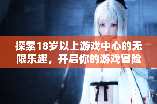 探索18岁以上游戏中心的无限乐趣，开启你的游戏冒险之旅