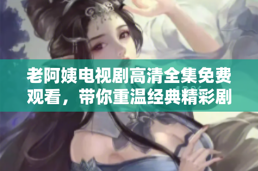 老阿姨电视剧高清全集免费观看，带你重温经典精彩剧情
