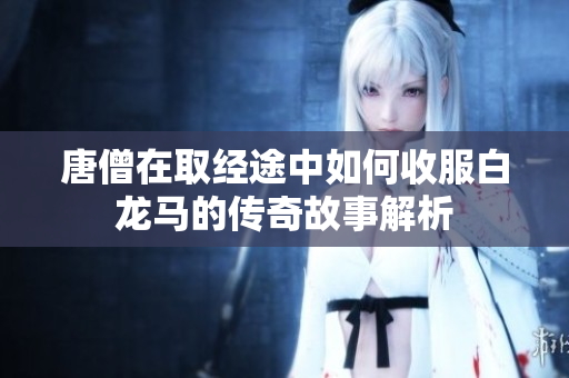 唐僧在取经途中如何收服白龙马的传奇故事解析
