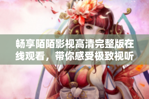 畅享陌陌影视高清完整版在线观看，带你感受极致视听盛宴