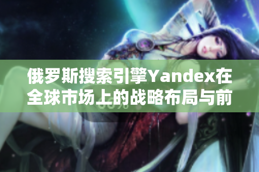 俄罗斯搜索引擎Yandex在全球市场上的战略布局与前景展望