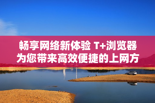 畅享网络新体验 T+浏览器为您带来高效便捷的上网方式