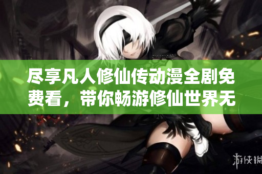 尽享凡人修仙传动漫全剧免费看，带你畅游修仙世界无极限