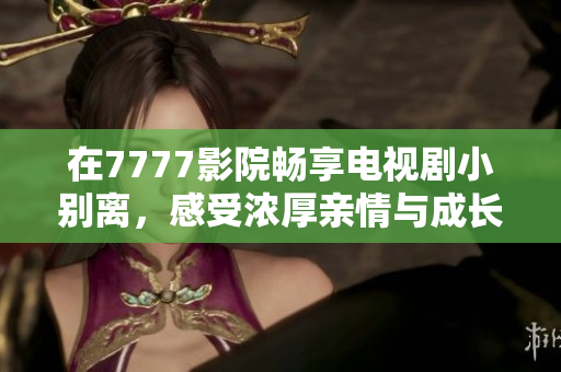 在7777影院畅享电视剧小别离，感受浓厚亲情与成长故事
