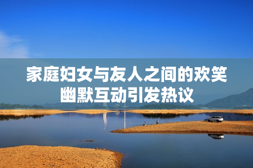 家庭妇女与友人之间的欢笑幽默互动引发热议