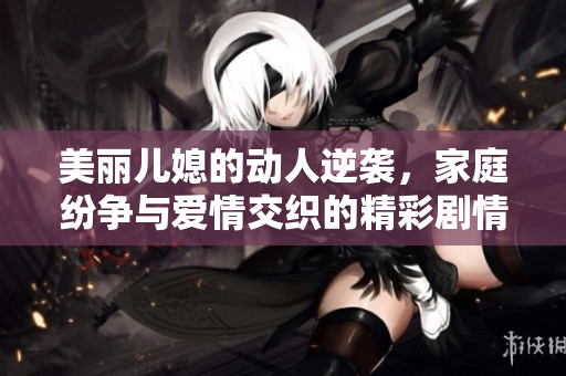 美丽儿媳的动人逆袭，家庭纷争与爱情交织的精彩剧情揭晓