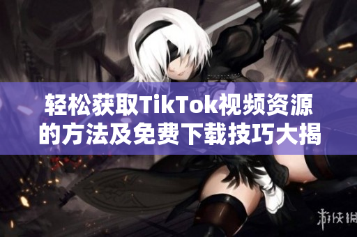 轻松获取TikTok视频资源的方法及免费下载技巧大揭秘