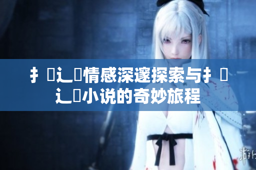 扌喿辶畐情感深邃探索与扌喿辶畐小说的奇妙旅程