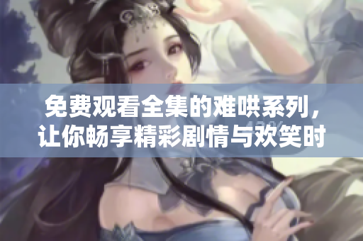 免费观看全集的难哄系列，让你畅享精彩剧情与欢笑时刻