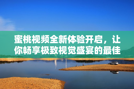 蜜桃视频全新体验开启，让你畅享极致视觉盛宴的最佳平台