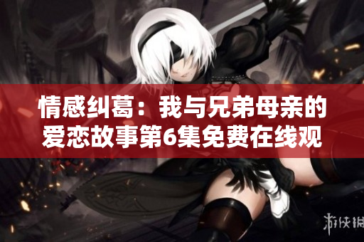 情感纠葛：我与兄弟母亲的爱恋故事第6集免费在线观看