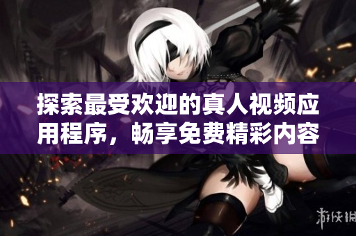 探索最受欢迎的真人视频应用程序，畅享免费精彩内容体验