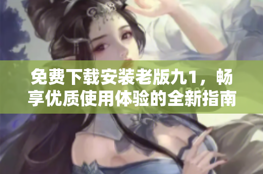 免费下载安装老版九1，畅享优质使用体验的全新指南