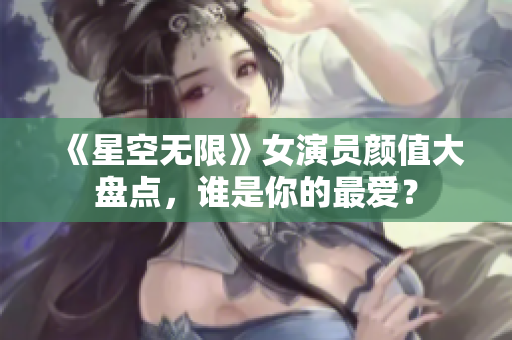 《星空无限》女演员颜值大盘点，谁是你的最爱？
