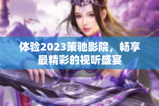 体验2023策驰影院，畅享最精彩的视听盛宴