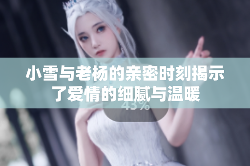 小雪与老杨的亲密时刻揭示了爱情的细腻与温暖