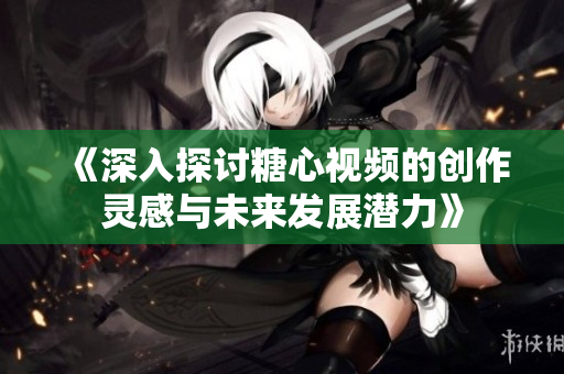 《深入探讨糖心视频的创作灵感与未来发展潜力》