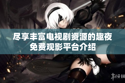 尽享丰富电视剧资源的趣夜免费观影平台介绍