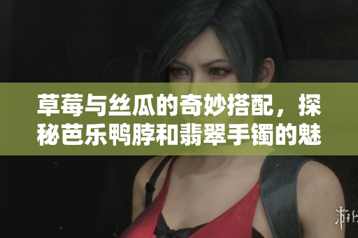 草莓与丝瓜的奇妙搭配，探秘芭乐鸭脖和翡翠手镯的魅力